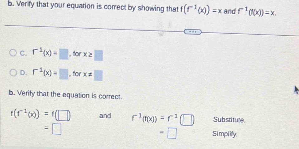 Verify that your equation is correct by showing that f(f^(-1)(x))=x and f^(-1)(f(x))=x. 
C. f^(-1)(x)=□ , for x≥ □
D. f^(-1)(x)=□ , for x!= □
b. Verify that the equation is correct.
f(f^(-1)(x))=f(□ ) and f^(-1)(f(x))=f^(-1)(□ ) Substitute.
=□
=□ Simplify.