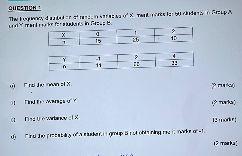 The frequency distribution of random variables of X, merit marks for 50 students in Group A 
and Y, merit marks for students in Group B. 
a) Find the mean of X. 
(2 marks) 
b) Find the average of Y. 
(2 marks) 
c) Find the variance of X. 
(3 marks) 
d) Find the probability of a student in group B not obtaining merit marks of -1. 
(2 marks)