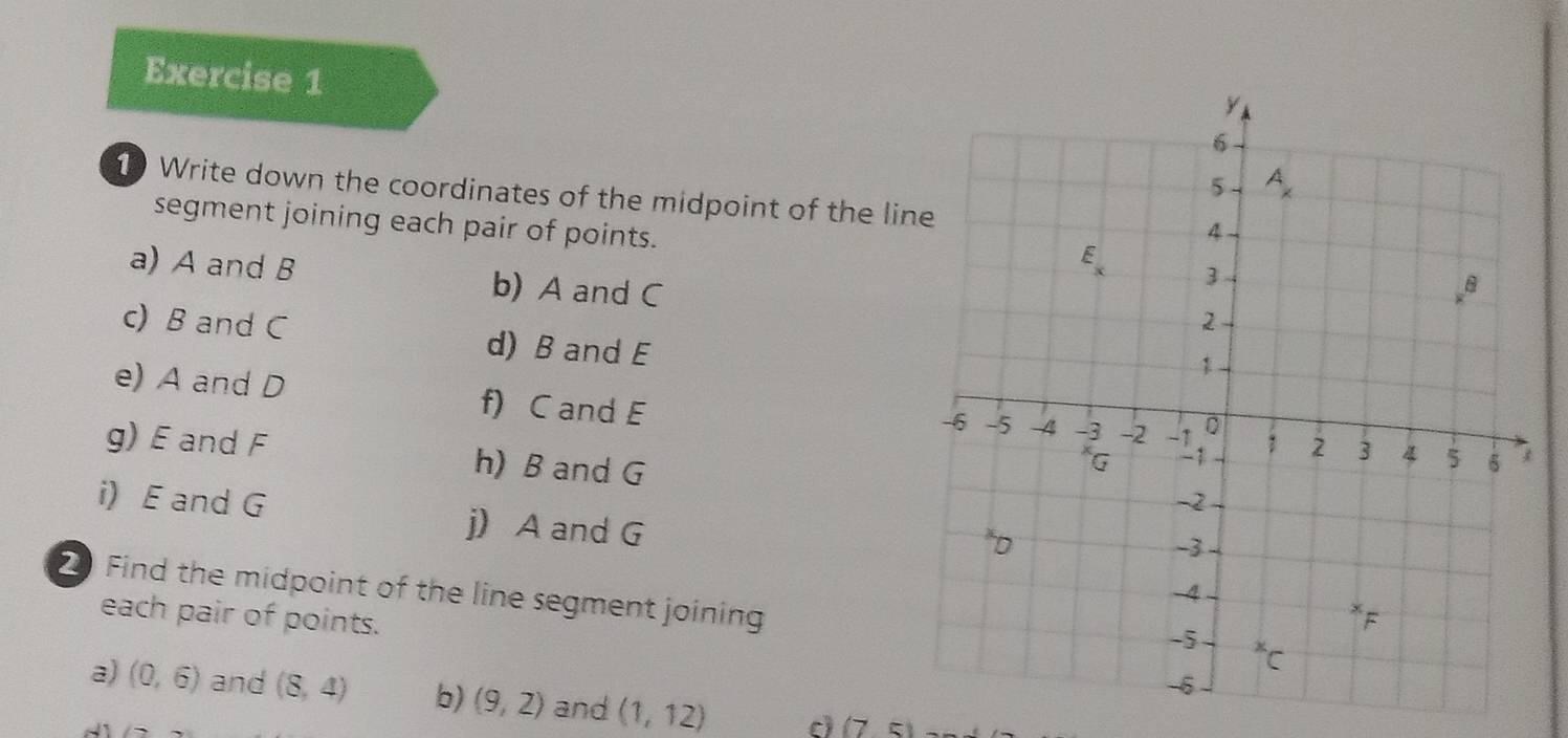 Write down the coordinates of the midpoint of the lin
segment joining each pair of points.
a) A and B b) A and C
c) B and C d) B and E
e) A and D f) C and E
g) E and F h) B and G
i) E and G j) A and G
2 Find the midpoint of the line segment joining
each pair of points.
a) (0,6) and (8,4) b) (9,2) and (1,12) c (75)