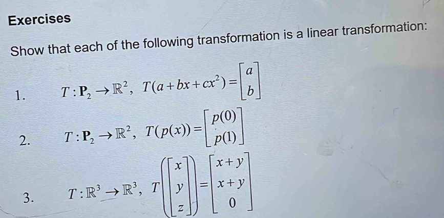 Exercises
Show that each of the following transformation is a linear transformation:
1. T:P_2to R^2, T(a+bx+cx^2)=beginbmatrix a bendbmatrix
2. T:P_2to R^2, T(p(x))=beginbmatrix p(0) p(1)endbmatrix
3. T:R^3to R^3, T(beginbmatrix x y zendbmatrix )=beginbmatrix x+y x+y 0endbmatrix