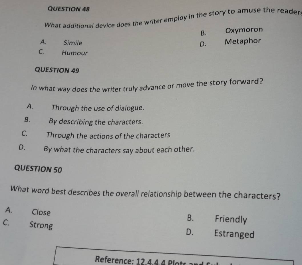 What additional device does the writer employ in the story to amuse the reader:
B. Oxymoron
A. Simile D. Metaphor
C. Humour
QUESTION 49
In what way does the writer truly advance or move the story forward?
A. Through the use of dialogue.
B. By describing the characters.
C. Through the actions of the characters
D. By what the characters say about each other.
QUESTION 50
What word best describes the overall relationship between the characters?
A. Close Friendly
B.
C. Strong Estranged
D.
Rference: 12.4.4. lot