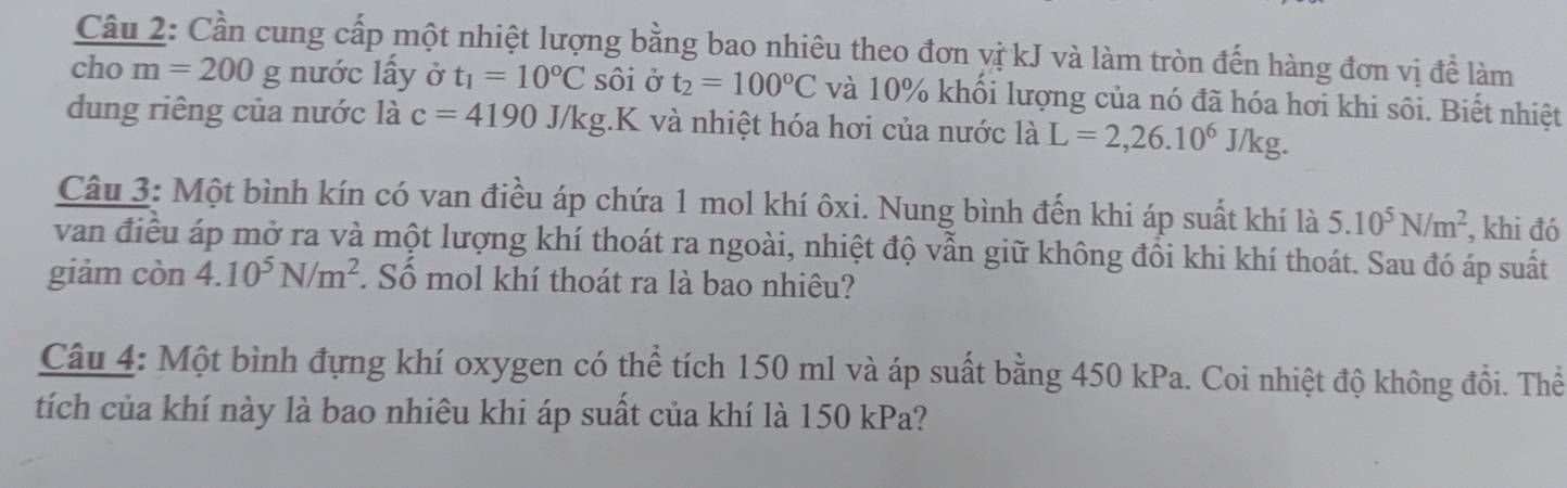 Cần cung cấp một nhiệt lượng bằng bao nhiêu theo đơn vị kJ và làm tròn đến hàng đơn vị để làm 
ch m=200g nước lấy ở t_1=10°C sôi ở t_2=100°C và 10% khối lượng của nó đã hóa hơi khi sôi. Biết nhiệt 
dung riêng của nước là c=4190J/kg. .K và nhiệt hóa hơi của nước là L=2, 26.10^6J/kg. 
Câu 3: Một bình kín có van điều áp chứa 1 mol khí ôxi. Nung bình đến khi áp suất khí là 5.10^5N/m^2 , khi đó 
van điều áp mở ra và một lượng khí thoát ra ngoài, nhiệt độ vẫn giữ không đồi khi khí thoát. Sau đó áp suất 
giảm còn 4.10^5N/m^2. Số mol khí thoát ra là bao nhiêu? 
Câu 4: Một bình đựng khí oxygen có thể tích 150 ml và áp suất bằng 450 kPa. Coi nhiệt độ không đổi. Thể 
tích của khí này là bao nhiêu khi áp suất của khí là 150 kPa?