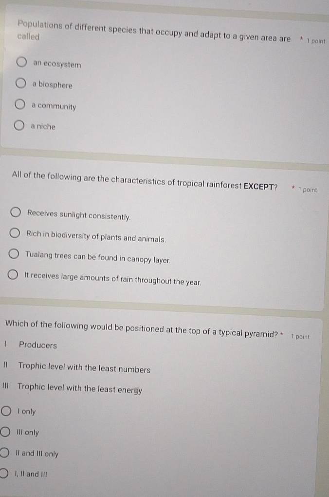 Populations of different species that occupy and adapt to a given area are * 1 point
called
an ecosystem
a biosphere
a community
a niche
All of the following are the characteristics of tropical rainforest EXCEPT? 1 point
Receives sunlight consistently.
Rich in biodiversity of plants and animals.
Tualang trees can be found in canopy layer.
It receives large amounts of rain throughout the year.
Which of the following would be positioned at the top of a typical pyramid? * 1 point
l Producers
II Trophic level with the least numbers
III Trophic level with the least energy
I only
III only
II and III only
I, II and III