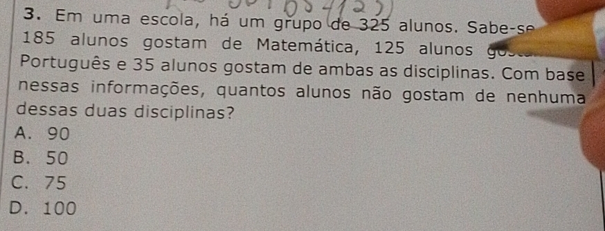 Em uma escola, há um grupo de 325 alunos. Sabe-se
185 alunos gostam de Matemática, 125 alunos go
Português e 35 alunos gostam de ambas as disciplinas. Com base
nessas informações, quantos alunos não gostam de nenhuma
dessas duas disciplinas?
A. 90
B. 50
C. 75
D. 100