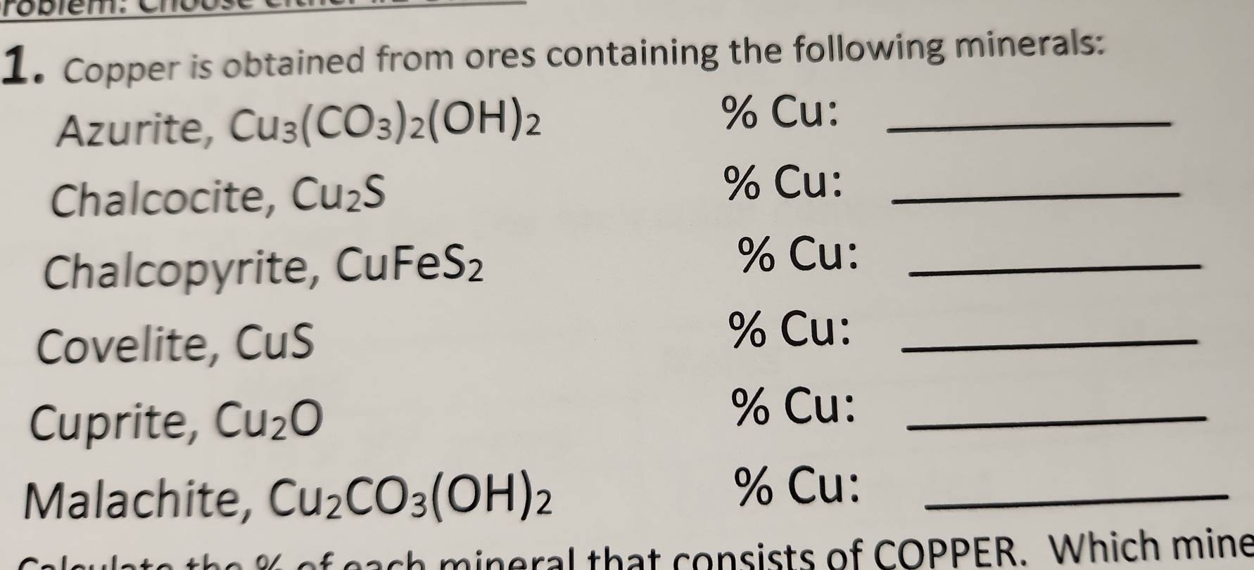 robiem. 
1. Copper is obtained from ores containing the following minerals: 
Azurite, Cu_3(CO_3)_2(OH)_2
% Cu:_ 
Chalcocite, Cu_2S
% Cu:_ 
Chalcopyrite, CuFe S_2
% Cu:_ 
Covelite, CuS
% Cu:_ 
Cuprite, Cu_2O
% Cu:_ 
Malachite, Cu_2CO_3(OH)_2
% Cu:_ 
ch mineral that consists of COPPER. Which mine