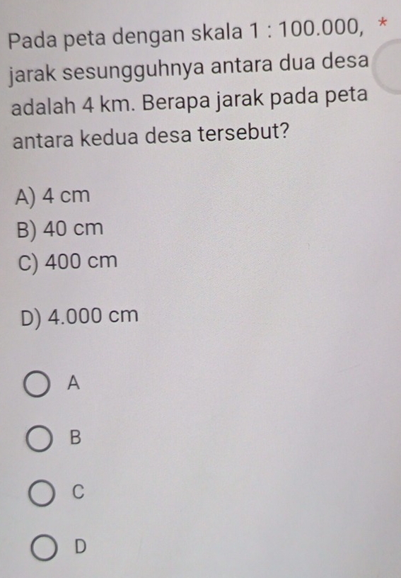 Pada peta dengan skala 1:100.000, *
jarak sesungguhnya antara dua desa
adalah 4 km. Berapa jarak pada peta
antara kedua desa tersebut?
A) 4 cm
B) 40 cm
C) 400 cm
D) 4.000 cm
A
B
C
D