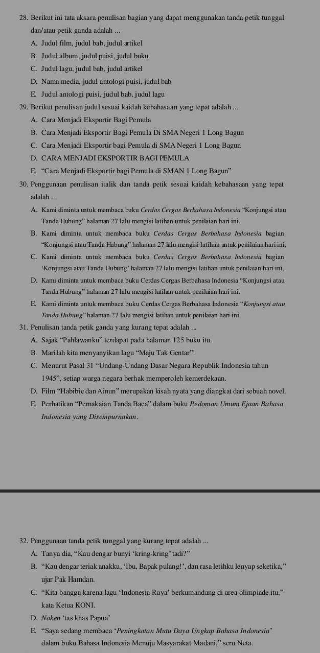 Berikut ini tata aksara penulisan bagian yang dapat menggunakan tanda petik tunggal
dan/atau petik ganda adalah ...
A. Judul film, judul bab, judul artike1
B. Judul album, judul puisi, judul buku
C. Judul lagu, judul bab, judul artikel
D. Nama media, judul antologi puisi, judul bab
E. Judul antologi puisi, judul bab, judul lagu
29. Berikut penulisan judul sesuai kaidah kebahasaan yang tepat adalah ...
A. Cara Menjadi Eksportir Bagi Pemula
B. Cara Menjadi Eksportir Bagi Pemula Di SMA Negeri 1 Long Bagun
C. Cara Menjadi Eksportir bagi Pemula di SMA Negeri 1 Long Bagun
D. CARA MENJADI EKSPORTIR BAGI PEMULA
E. “Cara Menjadi Eksportir bagi Pemula di SMAN 1 Long Bagun”
30. Penggunaan penulisan italik dan tanda petik sesuai kaidah kebahasaan yang tepat
adalah ...
A. Kami diminta untuk membaca buku Cerdas Cergas Berbahasa Indonesia “Konjungsi atau
Tanda Hubung” halaman 27 lalu mengisi latihan untuk penilaian hari ini.
B. Kami diminta untuk membaca buku Cerdas Cergas Berbahasa Indonesia bagian
“Konjungsi atau Tanda Hubung” halaman 27 lalu mengisi latihan untuk penilaian hari ini.
C. Kami diminta untuk membaca buku Cerdas Cergas Berbahasa Indonesia bagian
‘Konjungsi atau Tanda Hubung’ halaman 27 lalu mengisi latihan untuk penilaian hari ini.
D. Kami diminta untuk membaca buku Cerdas Cergas Berbahasa Indonesia “Konjungsi atau
Tanda Hubung” halaman 27 lalu mengisi latihan untuk penilaian hari ini.
E. Kami diminta untuk membaca buku Cerdas Cergas Berbahasa Indonesia “Konjungsi atau
Tanda Hubung”halaman 27 lalu mengisi latihan untuk penilaian hari ini.
31. Penulisan tanda petik ganda yang kurang tepat adalah ...
A. Sajak “Pahlawanku” terdapat pada halaman 125 buku itu.
B. Marilah kita menyanyikan lagu “Maju Tak Gentar”!
C. Menurut Pasal 31 “Undang-Undang Dasar Negara Republik Indonesia tahun
19 45° , setiap warga negara berhak memperoleh kemerdekaan.
D. Film “Habibie dan Ainun” merupakan kisah nyata yang diangkat dari sebuah novel.
E. Perhatikan “Pemakaian Tanda Baca” dalam buku Pedoman Umum Ejaan Bahasa
Indonesia yang Disempurnakan.
32. Penggunaan tanda petik tunggal yang kurang tepat adalah ...
A. Tanya dia, “Kau dengar bunyi ‘kring-kring ’ tadi?”
B. “Kau dengar teriak anakku, ‘Ibu, Bapak pulang!’, dan rasa letihku lenyap seketika,”
ujar Pak Hamdan.
C. “Kita bangga karena lagu ‘Indonesia Raya’ berkumandang di area olimpiade itu,”
kata Ketua KONI.
D. Noken ‘tas khas Papua’
E. “Saya sedang membaca ‘Peningkatan Mutu Daya Ungkap Bahasa Indonesia’
dalam buku Bahasa Indonesia Menuju Masyarakat Madani,” seru Neta.