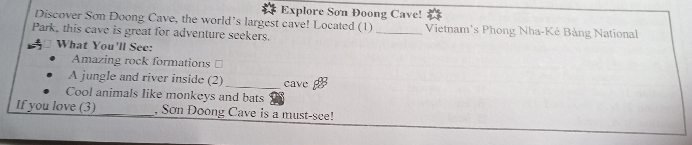 Explore Son Đoong Cave! 
Discover Son Đoong Cave, the world’s largest cave! Located (1)_ Vietnam’s Phong Nha-Kẻ Bảng National 
Park, this cave is great for adventure seekers. 
What You'll See: 
Amazing rock formations ⊥ 
A jungle and river inside (2) _cave 
Cool animals like monkeys and bats 
If you love (3)_ , Sơn Đoong Cave is a must-see!