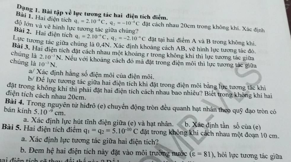 Dạng 1. Bài tập về lực tương tác hai điện tích điểm.
Bài 1. Hai điện tích q_1=2.10^(-8)C,q_2=-10^(-8)C đặt cách nhau 20cm trong không khí. Xác định
độ lớn và vẽ hình lực tương tác giữa chúng?
Bài 2. Hai điện tích q_1=2.10^(-6)C,q_2=-2.10^(-6)C đặt tại hai điểm A và B trong không khí.
Lực tương tác giữa chúng là 0,4N. Xác định khoảng cách AB, vẽ hình lực tương tác đó.
Bài 3. Hai điện tích đặt cách nhau một khoảng r trong không khí thì lực tương tác giữa
chúng là 2.10^(-3)N. Nếu với khoảng cách đó mà đặt trong điện môi thì lực tương tác giữa
chúng là 10^(-3)N.
a/ Xác định hằng số điện môi của điện môi.
b/ Để lực tương tác giữa hai điện tích khi đặt trong điện môi bằng lực tương tác khi
đặt trong không khí thì phải đặt hai điện tích cách nhau bao nhiêu? Biết trong không khí hai
điện tích cách nhau 20cm.
Bài 4. Trong nguyên tử hiđrô (e) chuyền động tròn đều quanh hạt nhân theo quỹ đạo tròn có
bán kính 5.10^(-9)cm.
a. Xác định lực hút tĩnh điện giữa (e) và hạt nhân. b. Xác định tần số của (e)
Bài 5. Hai điện tích điểm q_1=q_2=5.10^(-10)C đặt trong không khí cách nhau một đoạn 10 cm.
a. Xác định lực tương tác giữa hai điện tích?
b. Đem hệ hai điện tích này đặt vào môi trường nước (varepsilon =81) hỏi lực tương tác giữa
Đa i điện tích sẽ they đổi thị