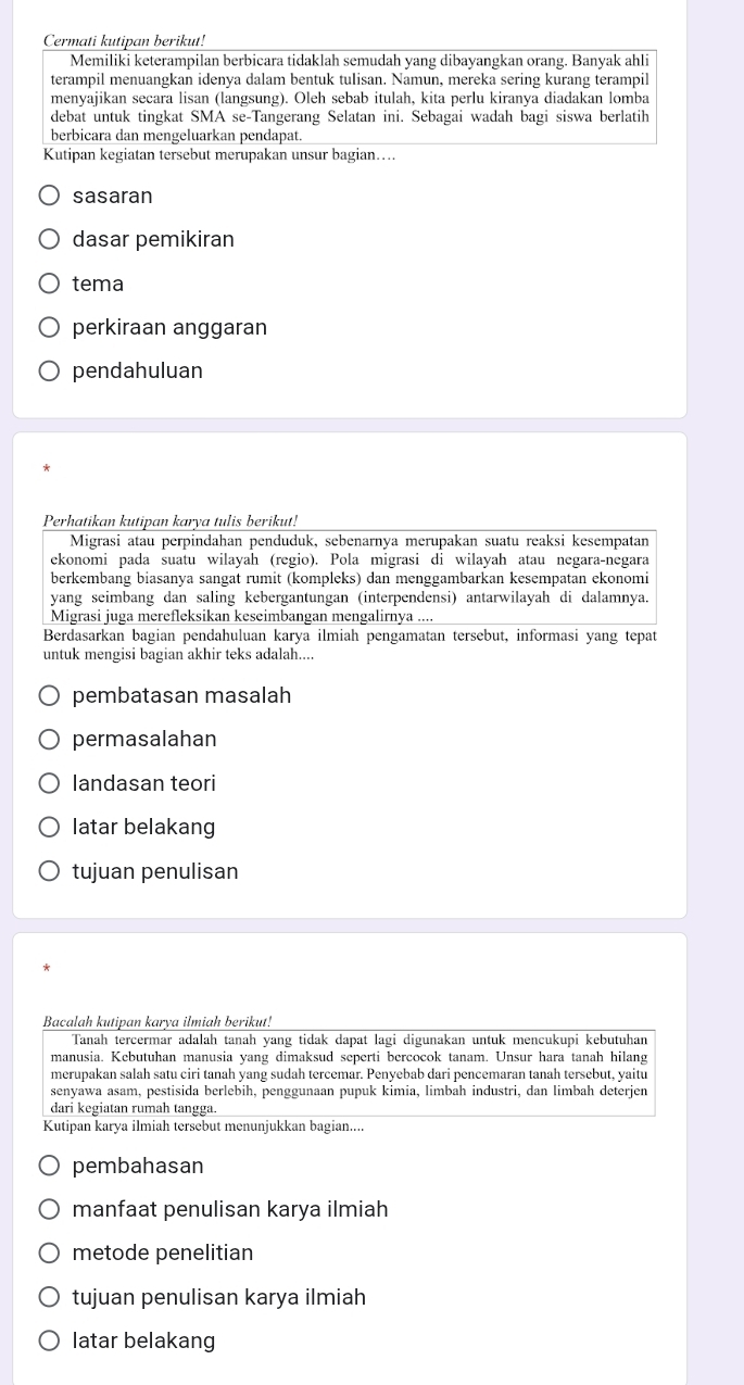 Cermati kutipan berikut!
Memiliki keterampilan berbicara tidaklah semudah yang dibayangkan orang. Banyak ahli
terampil menuangkan idenya dalam bentuk tulisan. Namun, mereka sering kurang terampil
menyajikan secara lisan (langsung). Oleh sebab itulah, kita perlu kiranya diadakan lomba
debat untuk tingkat SMA se-Tangerang Selatan ini. Sebagai wadah bagi siswa berlatih
berbicara dan mengeluarkan pendapat.
Kutipan kegiatan tersebut merupakan unsur bagian…
sasaran
dasar pemikiran
tema
perkiraan anggaran
pendahuluan
Perhatikan kutipan karya tulis berikut!
Migrasi atau perpindahan penduduk, sebenarnya merupakan suatu reaksi kesempatan
ekonomi pada suatu wilayah (regio). Pola migrasi di wilayah atau negara-negara
berkembang biasanya sangat rumit (kompleks) dan menggambarkan kesempatan ekonomi
yang seimbang dan saling kebergantungan (interpendensi) antarwilayah di dalamnya.
Migrasi juga merefleksikan keseimbangan mengalirnya
Berdasarkan bagian pendahuluan karya ilmiah pengamatan tersebut, informasi yang tepat
untuk mengisi bagian akhir teks adalah....
pembatasan masalah
permasalahan
landasan teori
latar belakang
tujuan penulisan
Bacalah kutipan karya ilmiah berikut!
Tanah tercermar adalah tanah yang tidak dapat lagi digunakan untuk mencukupi kebutuhan
manusia. Kebutuhan manusia yang dimaksud seperti bercocok tanam. Unsur hara tanah hilang
merupakan salah satu ciri tanah yang sudah tercemar. Penyebab dari pencemaran tanah tersebut, yaitu
senyawa asam, pestisida berlebih, penggunaan pupuk kimia, limbah industri, dan limbah deterjen
dari kegiatan rumah tangga.
Kutipan karya ilmiah tersebut menunjukkan bagian....
pembahasan
manfaat penulisan karya ilmiah
metode penelitian
tujuan penulisan karya ilmiah
latar belakang