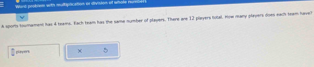 Word problem with multiplication or division of whole numbers 
A sports tournament has 4 teams. Each team has the same number of players. There are 12 players total. How many players does each team have? 
players ×