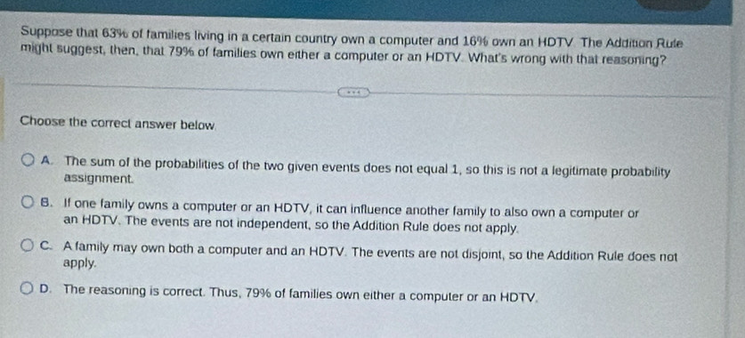 Suppose that 63% of families living in a certain country own a computer and 16% own an HDTV. The Addition Rule
might suggest, then, that 79% of families own either a computer or an HDTV. What's wrong with that reasoning?
Choose the correct answer below
A. The sum of the probabilities of the two given events does not equal 1, so this is not a legitimate probability
assignment.
B. If one family owns a computer or an HDTV, it can influence another family to also own a computer or
an HDTV. The events are not independent, so the Addition Rule does not apply.
C. A family may own both a computer and an HDTV. The events are not disjoint, so the Addition Rule does not
apply.
D. The reasoning is correct. Thus, 79% of families own either a computer or an HDTV.