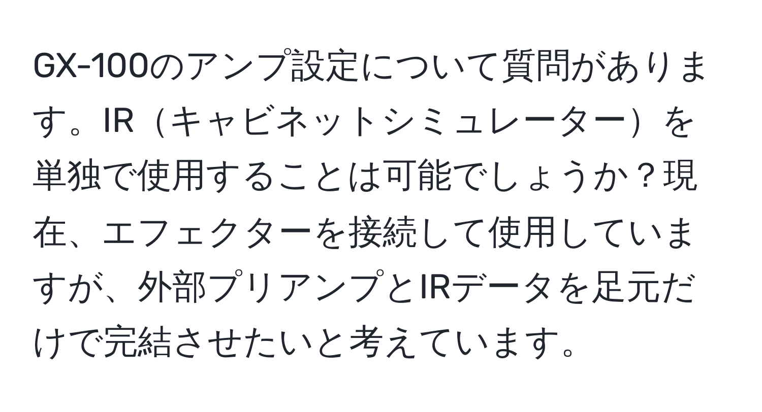 GX-100のアンプ設定について質問があります。IRキャビネットシミュレーターを単独で使用することは可能でしょうか？現在、エフェクターを接続して使用していますが、外部プリアンプとIRデータを足元だけで完結させたいと考えています。