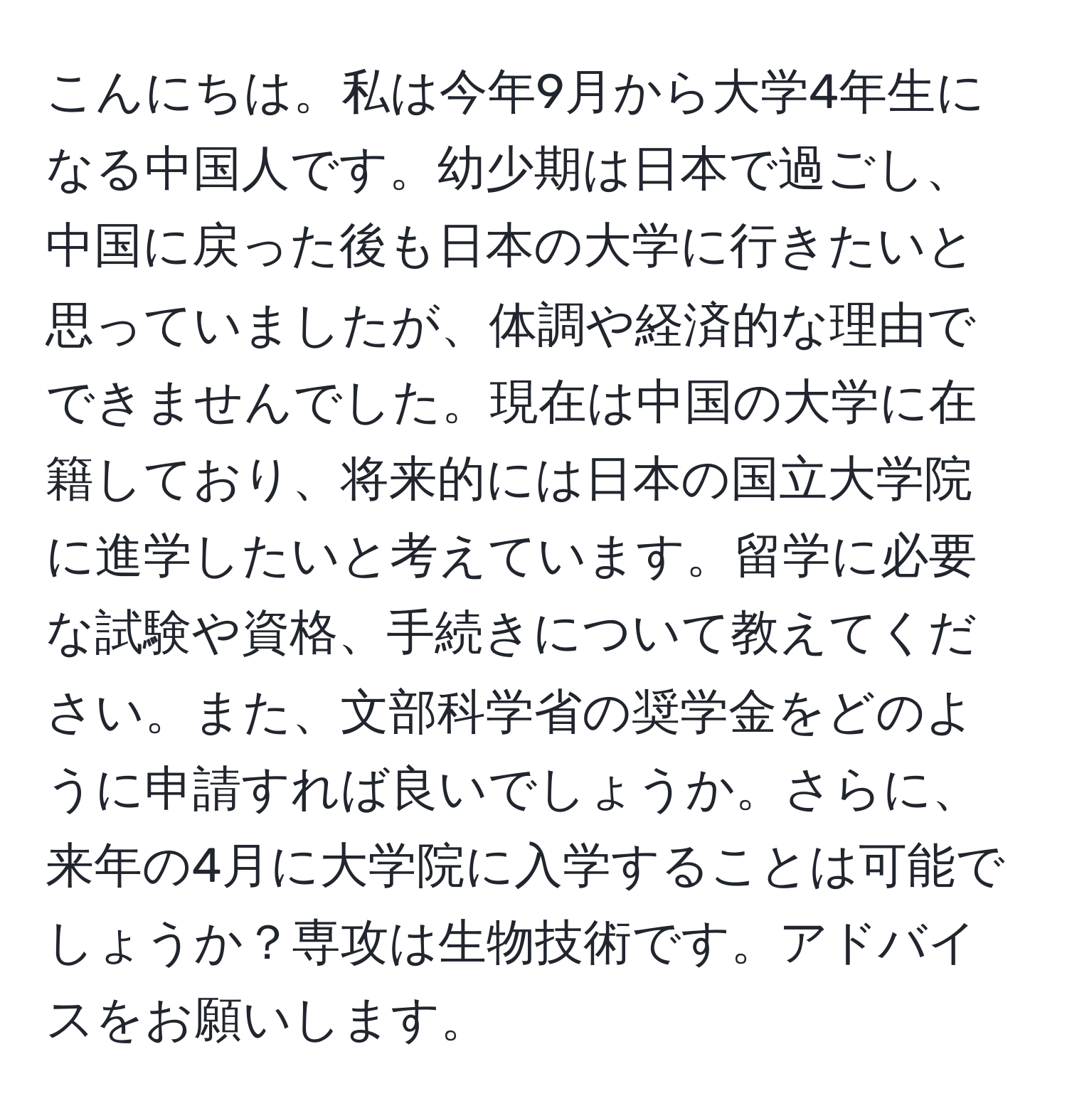 こんにちは。私は今年9月から大学4年生になる中国人です。幼少期は日本で過ごし、中国に戻った後も日本の大学に行きたいと思っていましたが、体調や経済的な理由でできませんでした。現在は中国の大学に在籍しており、将来的には日本の国立大学院に進学したいと考えています。留学に必要な試験や資格、手続きについて教えてください。また、文部科学省の奨学金をどのように申請すれば良いでしょうか。さらに、来年の4月に大学院に入学することは可能でしょうか？専攻は生物技術です。アドバイスをお願いします。