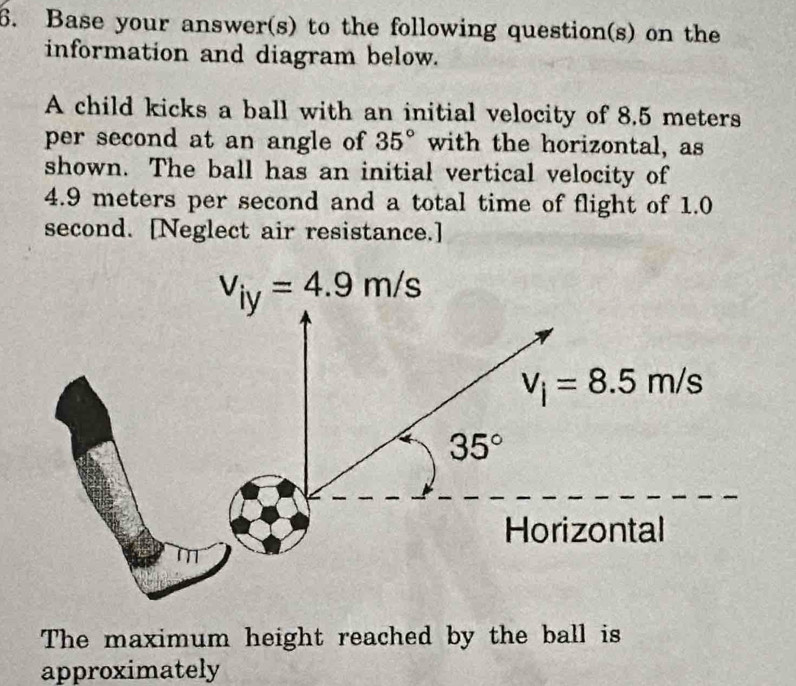 Base your answer(s) to the following question(s) on the
information and diagram below.
A child kicks a ball with an initial velocity of 8.5 meters
per second at an angle of 35° with the horizontal, as
shown. The ball has an initial vertical velocity of
4.9 meters per second and a total time of flight of 1.0
second. [Neglect air resistance.]
The maximum height reached by the ball is
approximately