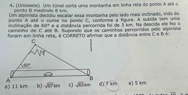 (Unioeste) Um túnel corta uma montanha em linha reta do ponto A até o
ponto B medindo 8 km.
Um alpinista decidiu escalar essa montanha pelo lado mais inclinado, indo do
ponto A até o cume no ponto C, conforme a figura. A subida tem uma
inclinação de 60° e a distância percorrida foi de 3 km. Na descida ele fez o
caminho de C até B. Supondo que os caminhos percorridos pelo alpinista
foram em linha reta, é CORRETO afirmar que a distância entre C e B é:
a) 11 km b) sqrt(97)km c) d)7 km e) 5 km
overline AD