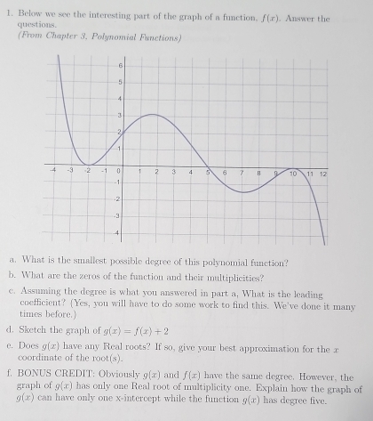 Below we see the interesting part of the graph of a function. f(x). Answer the 
questions. 
(From Chapter 3, Polynomial Functions) 
a. What is the smallest possible degree of this polynomial function? 
b. What are the zeros of the function and their multiplicities? 
c. Assuming the degree is what you answered in part a, What is the leading 
coefficient? (Yes, you will have to do some work to find this. We've done it many 
times before.) 
d. Sketch the graph of g(x)=f(x)+2
e. Does g(x) have any Real roots? If so, give your best approximation for the r 
coordinate of the root(s). 
f. BONUS CREDIT: Obviously g(x) and f(x) have the same degree. However, the 
graph of g(x) has only one Real root of multiplicity one. Explain how the graph of
g(x) can have only one x-intercept while the function g(x) has degree five.