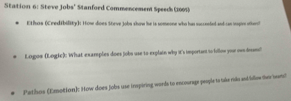 Station 6: Steve Jobs' Stanford Commencement Speech (2005) 
Ethos (Credibility): How does Steve Jobs show he is someone who has succeeded and can inspies otherd 
Logos (Logic): What examples does Jobs use to explain why it's important to follow your own dreams? 
Pathos (Emotion): How does Jobs use inspiring words to encourage people to take risks and follow their hearts?