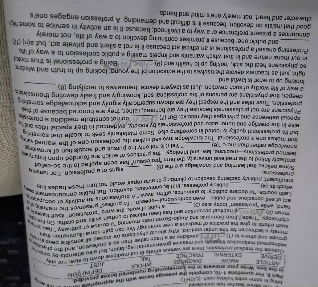 ance teacher has considered 
bring in some extra holiday cash. (LIGHT)
Part 8. For questions 1-10, complete the passage below with the appropriate n e word s
in the box. Write your answers in the corresponding numbered boxes provided.
DEFINITION
ARTICLE KNOW DIAGNOSE
WHOLE JUST
DERIVE EXTERNAL PRACTICE
TAIL
Outside the medical profession, there are various efforts to cut medicine down to size: not only
widespread malpractice litigation and massive governmental regulation, but also attempts by consumer
groups and others to (1) medicine as a trade rather than as a profession, and the physician as
merely a technician for hire under contract. Why should physicians (or indeed all sensible people) resis
such efforts to give the practice of medicine a new meaning? We can gain some illumination from
etymology. “Trade,” from Germanic and Anglo-Saxon roots meaning “a course or pathway,” has come 
mean (2) a habitual occupation and has been related to certain skills and crafts. On the othe
hand, while "profession" today also (3) a habit of work, the word “profession” itself traces to a
act of self-conscious and public—even confessional—speech. “To profess” preserves the meaning of t
Latin source, “to declare publicly; to announce, affirm, avow.” A profession is an activity or occupation to
which its (4)
publicly professes, that is, confesses, devotion. But public announcement seem
insufficient; publicly declaring devotion to plumbing or auto repair would not turn these trades into
professions.
Some believe that learning and knowledge are the (5) _signs of a profession. For reasons
probably linked to the medieval university, the term “profession” has been applied to the so-called
learned professions—medicine, law, and theology—the practices of which are founded upon inquiry m
knowledge rather than mere “(6) " Yet it is not only the pursuit and acquisition of knowledge
that makes one a professional. The knowledge involved makes the profession one of the learned variety
but its professional quality is rooted in something else. Some mistakenly seek to locate that something
else in the prestige and honor accorded professionals by society, evidenced in their special titles and the
special deference and privileges they receive. But (7) _ do not constitute medicine a profession 
Physicians are not professionals because they are honored; rather, they are honored because of their
profession. Their titles and the respect they are shown superficially signify and acknowledge something
deeper, that physicians are persons of the professional sort, knowingly and freely devoting themselves t
a way of life worthy of such devotion. Just as lawyers devote themselves to rectifying (8)_
looking up to what is lawful and
right; just as teachers devote themselves to the education of the young, looking up to truth and wisdom:
so physicians heal the sick, looking up to health and (9) _. Being a professional is thus rooted
in our moral nature and in that which warrants and impels making a public confession to a way of life.
_Professing oneself a professional is an ethical act because it is not a silent and private act, but a(n) (10
and public one; because it promises continuing devotion to a way of life, not merely
announces a present preference or a way to a livelihood; because it is an activity in service to some high
good that insists on devotion; because it is difficult and demanding. A profession engages one's
character and heart, not merely one's mind and hands.