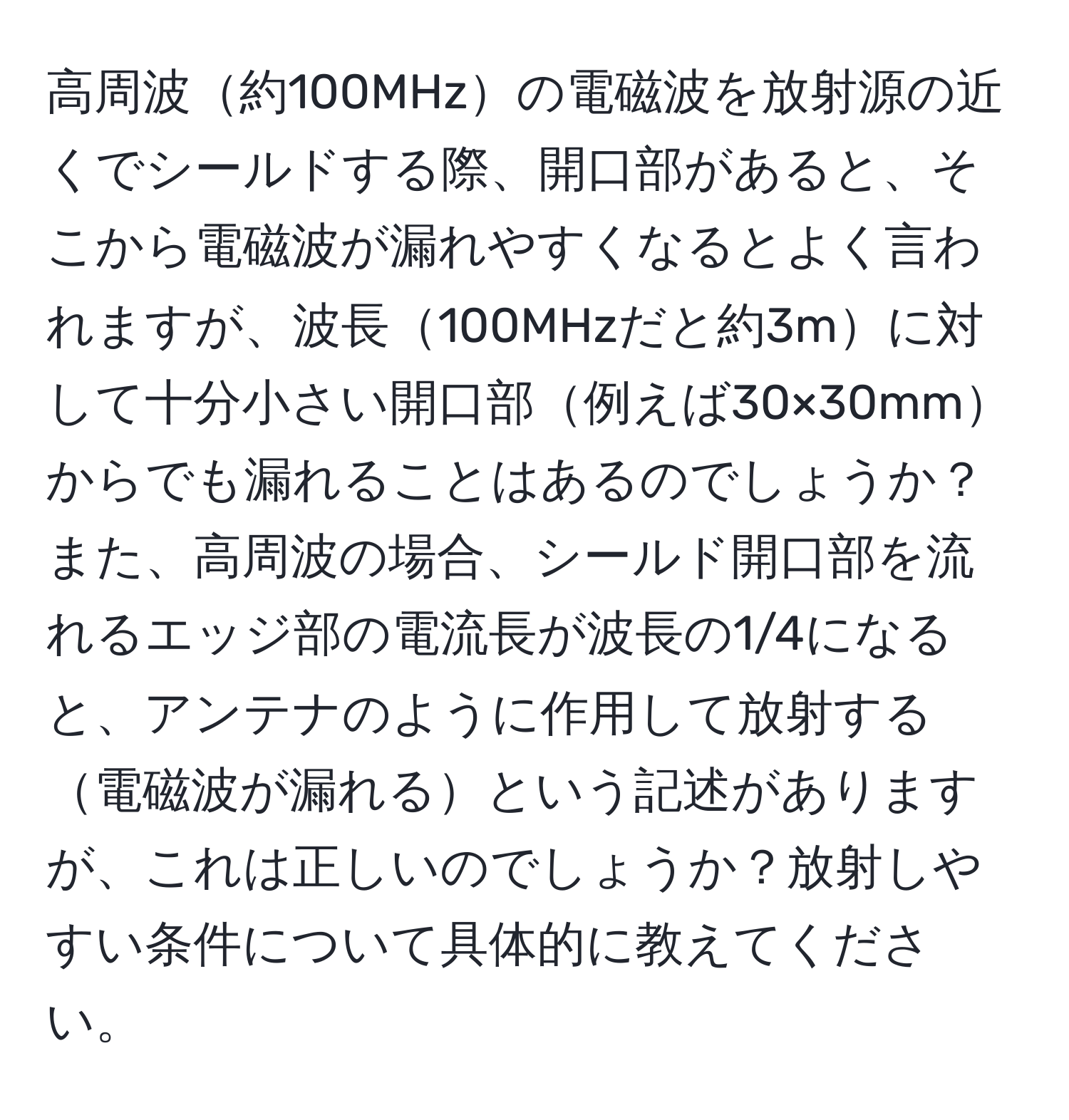 高周波約100MHzの電磁波を放射源の近くでシールドする際、開口部があると、そこから電磁波が漏れやすくなるとよく言われますが、波長100MHzだと約3mに対して十分小さい開口部例えば30×30mmからでも漏れることはあるのでしょうか？また、高周波の場合、シールド開口部を流れるエッジ部の電流長が波長の1/4になると、アンテナのように作用して放射する電磁波が漏れるという記述がありますが、これは正しいのでしょうか？放射しやすい条件について具体的に教えてください。