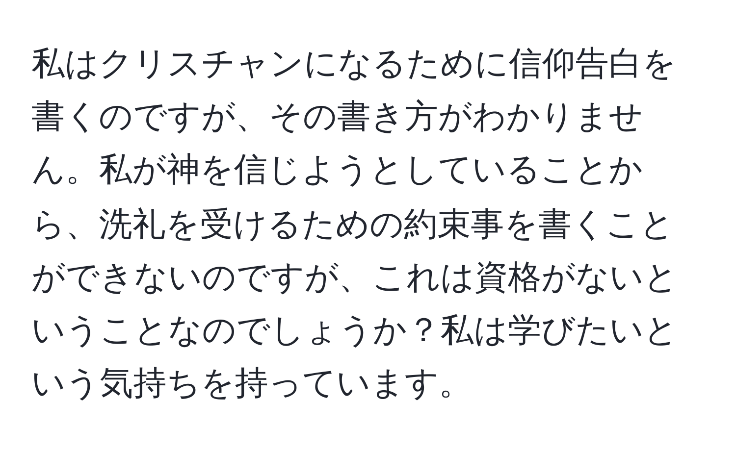 私はクリスチャンになるために信仰告白を書くのですが、その書き方がわかりません。私が神を信じようとしていることから、洗礼を受けるための約束事を書くことができないのですが、これは資格がないということなのでしょうか？私は学びたいという気持ちを持っています。