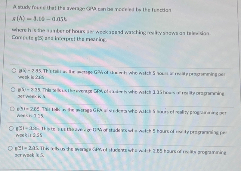 A study found that the average GPA can be modeled by the function
g(h)=3.10-0.05h
where h is the number of hours per week spend watching reality shows on television.
Compute g(5) and interpret the meaning.
g(5)=2.85. This tells us the average GPA of students who watch 5 hours of reality programming per
week is 2.85
g(5)=3.35. This tells us the average GPA of students who watch 3.35 hours of reality programming
per week is 5.
g(5)=2.85. This tells us the average GPA of students who watch 5 hours of reality programming per
week is 1.15.
g(5)=3.35. This tells us the average GPA of students who watch 5 hours of reality programming per
week is 3.35
g(5)=2.85. This tells us the average GPA of students who watch 2.85 hours of reality programming
per week is 5.