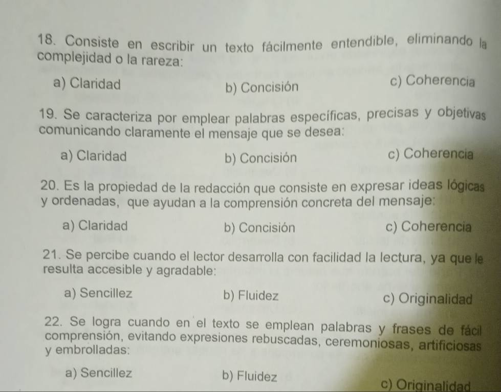 Consiste en escribir un texto fácilmente entendible, eliminando la
complejidad o la rareza:
a) Claridad c) Coherencia
b) Concisión
19. Se caracteriza por emplear palabras específicas, precisas y objetivas
comunicando claramente el mensaje que se desea:
a) Claridad b) Concisión c) Coherencia
20. Es la propiedad de la redacción que consiste en expresar ideas lógicas
y ordenadas, que ayudan a la comprensión concreta del mensaje:
a) Claridad b) Concisión c) Coherencia
21. Se percibe cuando el lector desarrolla con facilidad la lectura, ya que le
resulta accesible y agradable:
a) Sencillez b) Fluidez c) Originalidad
22. Se logra cuando en el texto se emplean palabras y frases de fácil
comprensión, evitando expresiones rebuscadas, ceremoniosas, artificiosas
y embrolladas:
a) Sencillez b) Fluidez
c) Originalidad