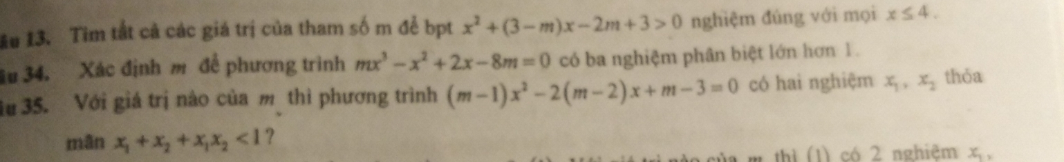 ău 13. Tìm tắt cả các giá trị của tham số m để bpt x^2+(3-m)x-2m+3>0 nghiệm đúng với mọi x≤ 4. 
3u 34. Xác định m để phương trình mx^3-x^2+2x-8m=0 có ba nghiệm phân biệt lớn hơn 1. 
u 35. Với giá trị nào của m thì phương trình (m-1)x^2-2(m-2)x+m-3=0 có hai nghiệm x_1, x_2 thỏa 
mān x_1+x_2+x_1x_2<1</tex> ? 
ủa m thì (1) có 2 nghiệm x,
