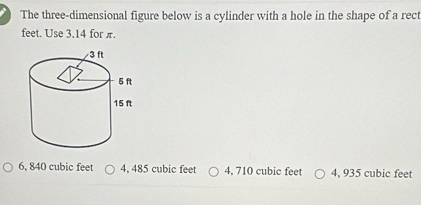 The three-dimensional figure below is a cylinder with a hole in the shape of a rect
feet. Use 3.14 for π.
6, 840 cubic feet 4, 485 cubic feet 4, 710 cubic feet 4, 935 cubic feet