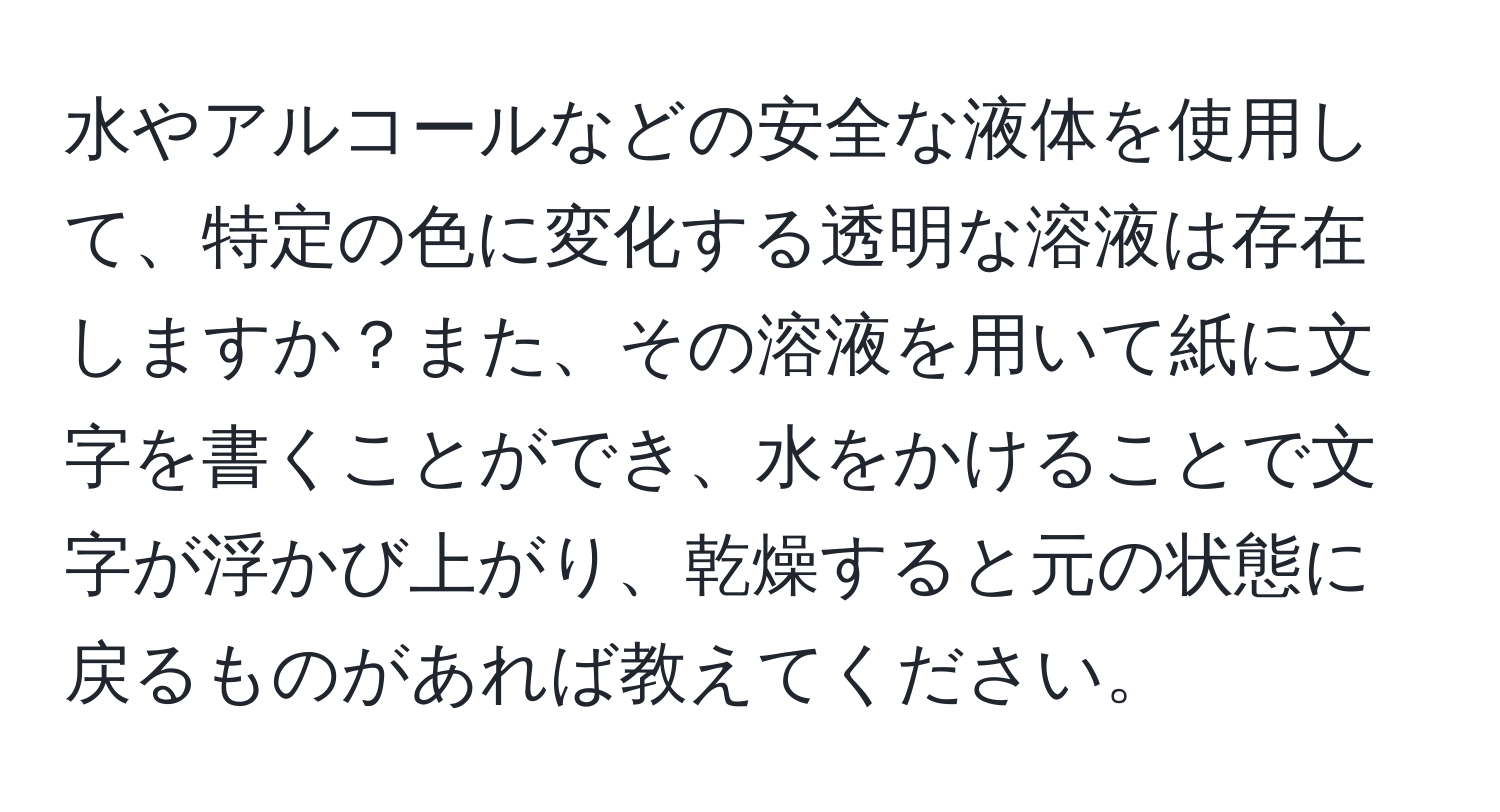 水やアルコールなどの安全な液体を使用して、特定の色に変化する透明な溶液は存在しますか？また、その溶液を用いて紙に文字を書くことができ、水をかけることで文字が浮かび上がり、乾燥すると元の状態に戻るものがあれば教えてください。