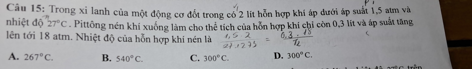 Trong xỉ lanh của một động cơ đốt trong có 2 lít hỗn hợp khí áp dưới áp suất 1,5 atm và
nhiệt độ 27°C. Pittông nén khí xuống làm cho thể tích của hỗn hợp khí chỉ còn 0,3 lít và áp suất tăng
lên tới 18 atm. Nhiệt độ của hỗn hợp khí nén là
A. 267°C. B. 540°C. C. 300°C.
D. 300°C.