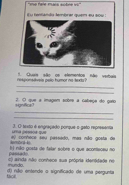 "me fale mais sobre vc"
1. Quais são os elementos não verbais
responsáveis pelo humor no texto?
_
_
2. O que a imagem sobre a cabeça do gato
significa?
_
_
3. O texto é engraçado porque o gato representa
uma pessoa que
a) conhece seu passado, mas não gosta de
1embrá-lo.
b) não gosta de falar sobre o que aconteceu no
passado.
c) ainda não conhece sua própria identidade no
mundo.
d) não entende o significado de uma pergunta
fácil.