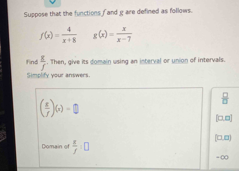 Suppose that the functions f and g are defined as follows.
f(x)= 4/x+8  g(x)= x/x-7 
Find  g/f . Then, give its domain using an interval or union of intervals. 
Simplify your answers.
( g/f )(x)=□
 □ /□  
[□ ,□ ]
[□ ,□ )
Domain of  g/f :□
-∞