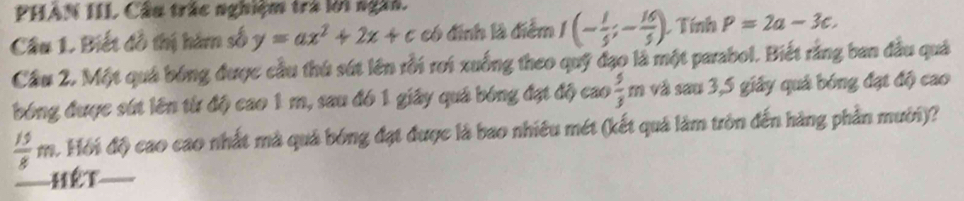 PHẢN IIL Cầu trác nghiệm trà lới ngài. 
Câu 1. Biết đồ thị hàm số y=ax^2+2x+c có định là điểm I(- 1/5 ;- 16/5 ). L Tính P=2a-3c. 
Cầu 2. Một quả bóng được cầu thứ sút lên rỗi rơi xuống theo quỹ đạo là một parabol. Biết rằng ban đầu quả 
bóng được sút lên từ độ cao 1 m, sau đó 1 giây quả bóng đạt độ cao  5/3 m và sau 3, 5 giây quả bóng đạt độ cao
 15/8 m. Hồi độ cao cao nhất mà quả bóng đạt được là bao nhiêu mét (kết quả làm tròn đến hàng phần mưới)? 
Hết