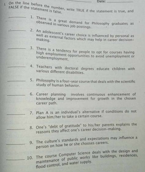 Date:_ 
I. On the line before the number, write TRUE if the statement is true, and 
FALSE if the statement is false. 
_1. There is a great demand for Philosophy graduates as 
observed in various job postings 
_2. An adolescent's career choice is influenced by personal as 
well as external factors which may help in career decision- 
making. 
_3. There is a tendency for people to opt for courses having 
high employment opportunities to avoid unemployment or 
underemployment. 
_4. Teachers with doctoral degrees educate children with 
various different disabilities. 
_5. Philosophy is a four-year course that deals with the scientific 
study of human behavior. 
_6. Career planning involves continuous enhancement of 
knowledge and improvement for growth in the chosen 
career path. 
_ 
7. Plan A is an individual's alternative if conditions do not 
allow him/her to take a certain course. 
8. One’s “debt of gratitude” to his/her parents explains the 
_reasons they affect one's career decision-making. 
9. The culture's standards and expectations may influence a 
_person on how he or she chooses careers. 
10. The course Computer Science deals with the design and 
_maintenance of public works like buildings, residences, 
flood control, and water supply.