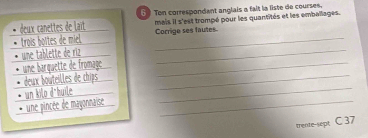 Ton correspondant anglais a fait la liste de courses, 
deux canettes de lait mais il s'est trompé pour les quantités et les emballages. 
_ 
trois boîtes de miel _Corrige ses fautes. 
une tablette de riz 
une barquette de fromaçe_ 
deux bouteilles de chips_ 
un kilo d*huile 
une pincée de mayonnaise_ 
_ 
trente-sept C 37