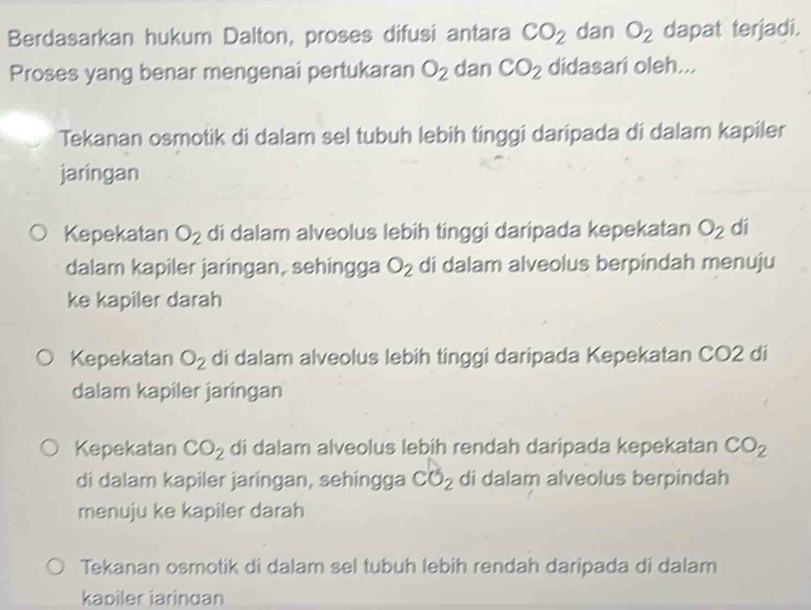 Berdasarkan hukum Dalton, proses difusi antara CO_2 dan O_2 dapat terjadi.
Proses yang benar mengenai pertukaran O_2 dan CO_2 didasari oleh...
Tekanan osmotik di dalam sel tubuh lebih tinggi daripada di dalam kapiler
jaringan
Kepekatan O_2 di dalam alveolus lebih tinggi daripada kepekatan O_2 dí
dalam kapiler jaringan, sehingga O_2 di dalam alveolus berpindah menuju
ke kapiler darah
Kepekatan O_2 di dalam alveolus lebih tinggi daripada Kepekatan CO2 di
dalam kapiler jaringan
Kepekatan CO_2 di dalam alveolus lebih rendah daripada kepekatan CO_2
di dalam kapiler jaringan, sehingga CO_2 di dalam alveolus berpindah
menuju ke kapiler darah
Tekanan osmotik di dalam sel tubuh lebih rendah daripada di dalam
kabiler iarindan