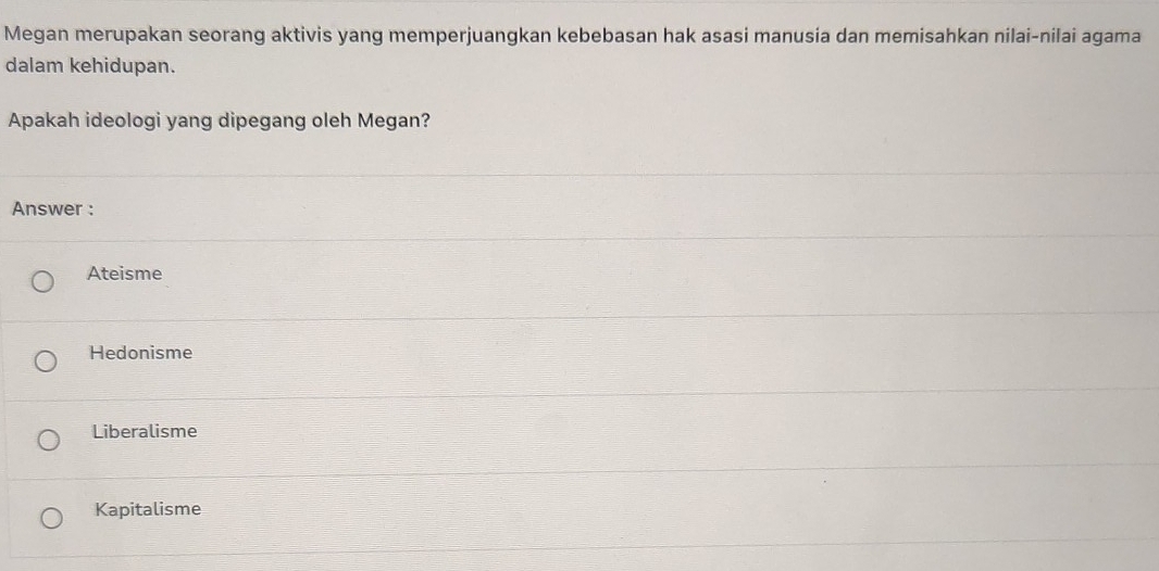 Megan merupakan seorang aktivis yang memperjuangkan kebebasan hak asasi manusia dan memisahkan nilai-nilai agama
dalam kehidupan.
Apakah ideologi yang dipegang oleh Megan?
Answer :
Ateisme
Hedonisme
Liberalisme
Kapitalisme