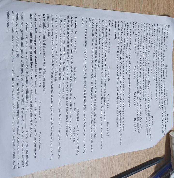 A. results D. progres C. experiences D. stage
Mark the letter A. B. C or D on your answer sheet to indicate the best arrangement of utterance.
sentences to make a meaningful exchange or text in each of the following questions from 13 to 17.
a. Anna: I've been busy with work and studies, but doing well. How about you?
b. Nick I started a new project. I 1°s keeping me busy, but it's rewarding
c. Nick: Hey! It's been a while. How have you been?
Question 13: A. b-a-c B. b· c· a C. c· a· b D. c=b-a
a, Ann: Absolutely! I've been looking forward to it all month. Do you know what activities they have there?
b, John: Yes, they have huge water slides, a lazy river, and even a wave pool! I can't wait to try them all
e, John: Hey! Are you excited about the water park trip this weekend?
d. Ann: That sounds so fun! I'm definitely going to start with the biggest slide. What about you?
Question 14: A e. John: I think I’ll try the lazy river first; it sounds relaxing. Then we can go on the slides together!
c-d-c-a-b B. c-d-c-a-b C. d-c-c-a-b D. c-a-b-d-c
Dear Mai,
a. It's fantastic that you're interested in supporting environmental projects!
b. Thank you for considering this opportunity.
e. With your involvement, we believe we can make a real impact on protecting our environment
d. We’re launching 'Green Future' to promote eco-friendly practices and organize community clean-ups.
e. We’d love to have you join us in making a difference and inspiring others to do the same.
Warm regards,
Nick
Question 15: A. a=d-c-c-b B. c 1-a-c-e-1 C. a-d-c-c-b D. c-a-b-d-e
a. It is voluntary, but often requires lots of self-discipline and motivation to continue.
b. These days, it has become easier than ever to learn new skills and improve your professional, personal,
and social life thanks to new technology.
e. "Lifelong learning" means continuing to acquire new knowledge and skills throughout your life.
d. As a result, individuals can adapt more readily to changing job markets and enhance their overall quality
of life.
e. It can occur in many ways, for example, by joining a local course, taking virtual lessons online, or reading
books.
[Adapted from I Learn Smart World]
Question 16: A. a-c-e-d-1 B. c-a-e-b-d C. a-c-e-b-d D. c-a-c-d-b
a. Despite the political turmoil in the world today, we can all agree that life isn't always perfect.
b. We face hardships to become stronger, recognize our strengths, and appreciate life's beauty.
c. However, pushing through difficult times is not always easy.
d. Regardless of how much money we make, how many friends we have, or how great our jobs are,
everyone experiences ups and downs. Life is life.
e. Recently, my social media feeds have been overwhelmed with negative and depressing news, particularly
regarding politics.
f. I wonder if you feel the same way; it's hard to escape it.
Question 17: A. e-a-f-d-c-b B. e-f-a-d-c-b C. c-a-f-h-c-h D. c-f-c-b-d-a
Read the following passage about online learning and mark the letter A, B, C, or D on your answer
sheet to indicate the option that best fits each of the numbered blanks from 18 to 22.
Virtual assistants, AI-powered software applications, (18) _. These tools experienced
significant growth and gained widespread popularity in 2020. Designed to understand spoken or typed
language, they represent (19) _. Unlike basic software programs, virtual assistants can interact
naturally with users, making them useful across various fields, from customer support to productivity
enhancement.