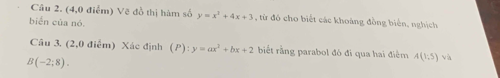 (4,0 điểm) Vẽ đồ thị hàm số y=x^2+4x+3 , từ đó cho biết các khoảng đồng biển, nghịch 
biến của nó. 
Câu 3. (2,0 điểm) Xác định (P): y=ax^2+bx+2 biết rằng parabol đó đi qua hai điểm A(1;5) và
B(-2;8).