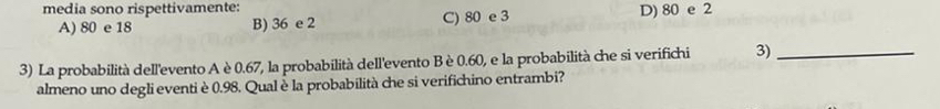 media sono rispettivamente:
A) 80 e 18 B) 36 e 2 C) 80 e 3 D) 80 e 2
3) La probabilità dell'evento A è0.67, la probabilità dell'evento Bè 0.60, e la probabilità che si verifichi 3)_
almeno uno degli eventi è 0.98. Qual è la probabilità che si verifichino entrambi?