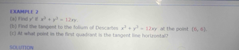 EXAMPLE 2 
(a) Find y^ if x^3+y^3=12xy. 
(b) Find the tangent to the folium of Descartes x^3+y^3=12xy at the point (6,6). 
(c) At what point in the first quadrant is the tangent line horizontal? 
SOLUTION