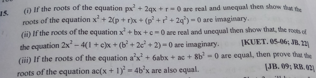 If the roots of the equation px^2+2qx+r=0 are real and unequal then show that the 
roots of the equation x^2+2(p+r)x+(p^2+r^2+2q^2)=0 are imaginary. 
(ii) If the roots of the equation x^2+bx+c=0 are real and unequal then show that, the roots of 
the equation 2x^2-4(1+c)x+(b^2+2c^2+2)=0 are imaginary. [KUET. 05-06; JB. 22] 
(iii) If the roots of the equation a^2x^2+6abx+ac+8b^2=0 are equal, then prove that the 
roots of the equation ac(x+1)^2=4b^2x are also equal. 
[JB. 09; RB. 02]