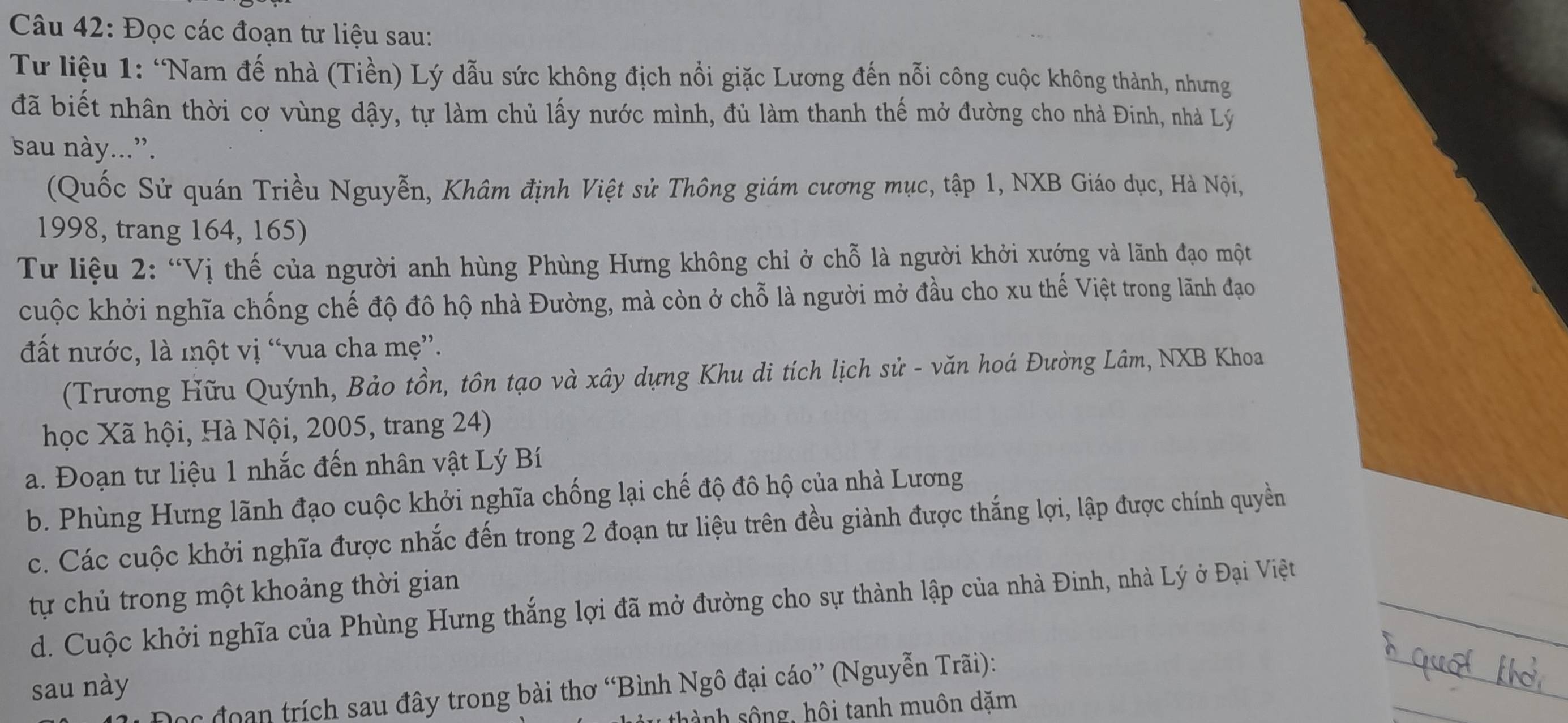 Đọc các đoạn tư liệu sau:
Tư liệu 1: ‘Nam đế nhà (Tiền) Lý dẫu sức không địch nổi giặc Lương đến nỗi công cuộc không thành, nhưng
đã biết nhân thời cơ vùng dậy, tự làm chủ lấy nước mình, đủ làm thanh thế mở đường cho nhà Đinh, nhà Lý
sau này...”.
(Quốc Sử quán Triều Nguyễn, Khâm định Việt sử Thông giám cương mục, tập 1, NXB Giáo dục, Hà Nội,
1998, trang 164, 165)
Tư liệu 2: “Vị thế của người anh hùng Phùng Hưng không chỉ ở chỗ là người khởi xướng và lãnh đạo một
cuộc khởi nghĩa chống chế độ đô hộ nhà Đường, mà còn ở chỗ là người mở đầu cho xu thế Việt trong lãnh đạo
đất nước, là một vị “vua cha mẹ”.
(Trương Hữu Quýnh, Bảo tồn, tôn tạo và xây dựng Khu di tích lịch sử - văn hoá Đường Lâm, NXB Khoa
học Xã hội, Hà Nội, 2005, trang 24)
a. Đoạn tư liệu 1 nhắc đến nhân vật Lý Bí
b. Phùng Hưng lãnh đạo cuộc khởi nghĩa chống lại chế độ đô hộ của nhà Lương
c. Các cuộc khởi nghĩa được nhắc đến trong 2 đoạn tư liệu trên đều giành được thắng lợi, lập được chính quyền
tự chủ trong một khoảng thời gian
d. Cuộc khởi nghĩa của Phùng Hưng thắng lợi đã mở đường cho sự thành lập của nhà Đinh, nhà Lý ở Đại Việt
sau này
hc đoạn trích sau đây trong bài thơ “Bình Ngô đại cáo” (Nguyễn Trãi):
thành sông, hôi tanh muôn dặm