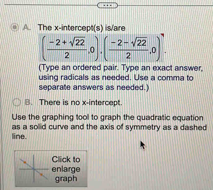 The x-intercept(s) is/are
( (-2+sqrt(22))/2 ,0),( (-2-sqrt(22))/2 ,0). 
(Type an ordered pair. Type an exact answer, 
using radicals as needed. Use a comma to 
separate answers as needed.) 
B. There is no x-intercept. 
Use the graphing tool to graph the quadratic equation 
as a solid curve and the axis of symmetry as a dashed 
line. 
Click to 
enlarge 
graph