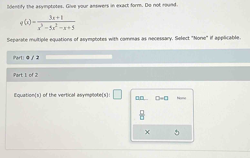 Identify the asymptotes. Give your answers in exact form. Do not round.
q(x)= (3x+1)/x^3-5x^2-x+5 
Separate multiple equations of asymptotes with commas as necessary. Select "None" if applicable.
Part: 0 / 2
Part 1 of 2
Equation(s) of the vertical asymptote(s): □,.. □ =□ None
 □ /□  
×