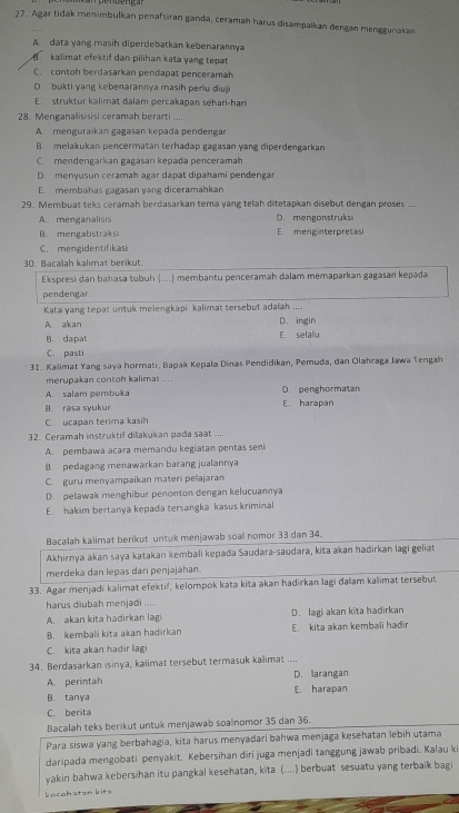 Agar tidak menimbulkan penafsiran ganda, ceramah harus disampalkan dengan menggunakan
A. data yang masih diperdebatkan kebenarannya
kalimat efektif dan pilihan kata yang tepat
C. contoh berdasarkan pendapat penceramah
D. bukti yang kebenarannya masih perlu diuji
E struktur kalimat dalam percakapan sehari-har
28. Menganalisisisi ceramah berarti ...
A. menguraïkan gagasən kepada pendengar
B. melakukan pencermatan terhadap gagasan yang diperdengarkan
C. mendengarkan gagasan kepada penceramah
D. menyusun ceramah agar dapat dipahami pendengar
E. membahas gagasan yang diceramahkan
29. Membuat teks ceramah berdasarkan tema yang telah ditetapkan disebut dengan proses ....
A. menganalisis D. mengonstruksi
B. mengabstraks E. menginterpretasi
C. mengidentifikasi
30. Bacalah kalimat berikut.
Ekspresi dan bahasa tubuh .... membantu penceramah dalam memaparkan gagasan kepada
pendengar.
Kata yang tepat untuk melengkapi kalimat tersebut adalah ....
A akan D. ingin
B. dapat E. selaliu
C. pasti
31. Kalimat Yang saya hormati, Bapak Kepala Dinas Pendidikan, Pemuda, dan Olahraga Jawa Tengah
merupakan contoh kalimat ....
A. salam pembuka D. penghormatan
B. rasa syukur E. harapan
C. ucapan terima kasih
32. Ceramah instruktif dilakukan pada saat
A. pembawa acara memandu kegiatan pentas seni
B. pedagang menawarkan barang jualannya
C. guru menyampaikan materi pelajaran
D. pelawak menghibur penonton dengan kelucuannya
E. hakim bertanya kepada tersangka kasus kriminal
Bacalah kalimat berikut untuk menjawab soal nomor 33 dan 34.
Akhirnya akan saya katakan kembali kepada Saudara-saudara, kita akan hadirkan lagi geliat
merdeka dan lepas dari penjajahan.
33. Agar menjadi kalimat efektif, kelompok kata kita akan hadirkan lagi dalam kalimat tersebut
harus diubah menjadi ....
A. akan kita hadirkan lagi D. lagi akan kita hadirkan
B. kembali kita akan hadirkan E. kita akan kembali hadir
C. kita akan hadir lagi
34. Berdasarkan isinya, kalimat tersebut termasuk kalimat ....
A. perintah D. larangan
B. tanya E. harapan
C. berita
Bacalah teks berikut untuk menjawab soalnomor 35 dan 36.
Para siswa yang berbahagia, kita harus menyadari bahwa menjaga kesehatan lebih utama
daripada mengobati penyakit. Kebersihan dīri juga menjadi tanggung jawab pribadi. Kalau ki
yakin bahwa kebersihan itu pangkal kesehatan, kita (....) berbuat sesuatu yang terbaik bagi
kecehatan kita