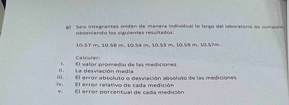 Seis integrantes miden de manera individual lo largo del laboratorio de computo, 
obteniendo los siguientes resultados:
10.57 m, 10.58 m, 10.54 m, 10.53 m, 10.59 m, 10.57m. 
Calcular: 
i. El valor promedio de las mediciones 
ii. La desviación media 
iiI. El error absoluto o desviación absoluto de las mediciones 
iv. El error relativo de cada medición 
v. El error porcentual de cada medición