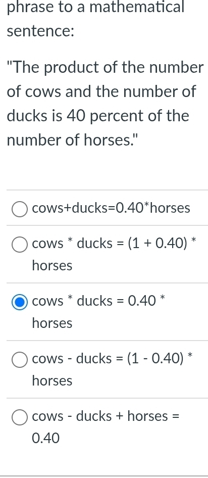 phrase to a mathematical
sentence:
"The product of the number
of cows and the number of
ducks is 40 percent of the
number of horses."
cows+ducks =0.40^* horses
cows * ducks =(1+0.40) *
horses
cows * ducks =0.40 *
horses
cows - ducks =(1-0.40) *
horses
cows - ducks + horses =
0.40