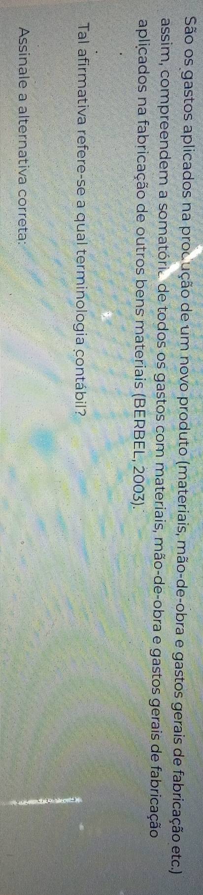 São os gastos aplicados na produção de um novo produto (materiais, mão-de-obra e gastos gerais de fabricação etc.) 
assim, compreendem a somatório de todos os gastos com materiais, mão-de-obra e gastos gerais de fabricação 
aplicados na fabricação de outros bens materiais (BERBEL, 2003). 
Tal afirmativa refere-se a qual terminologia contábil? 
Assinale a alternativa correta: